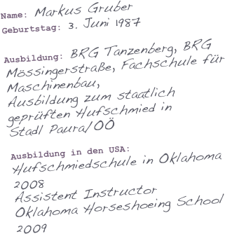 Name: Markus Gruber
Geburtstag: 3. Juni 1987

Ausbildung: BRG Tanzenberg, BRG Mössingerstraße, Fachschule für Maschinenbau,
Ausbildung zum staatlich geprüften Hufschmied in 
Stadl Paura/OÖ 

Ausbildung in den USA: Hufschmiedschule in Oklahoma 2008
Assistent Instructor
Oklahoma Horseshoeing School
2009